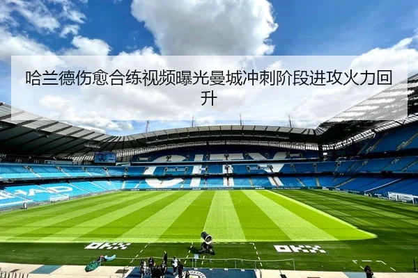 哈兰德伤愈合练视频曝光曼城冲刺阶段进攻火力回升