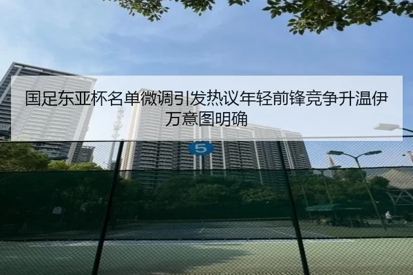国足东亚杯名单微调引发热议年轻前锋竞争升温伊万意图明确