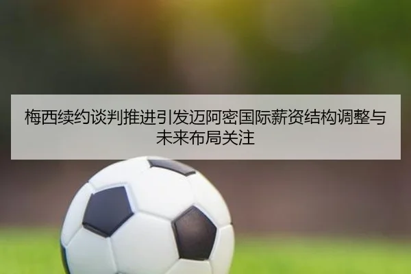 梅西续约谈判推进引发迈阿密国际薪资结构调整与未来布局关注
