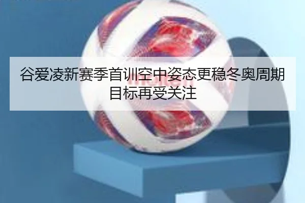 谷爱凌新赛季首训空中姿态更稳冬奥周期目标再受关注