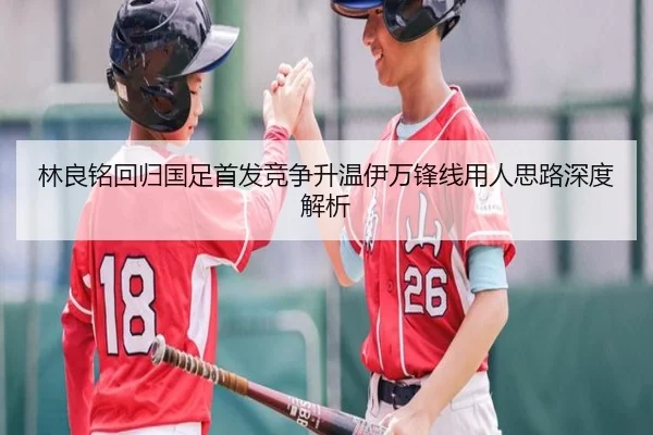 林良铭回归国足首发竞争升温伊万锋线用人思路深度解析